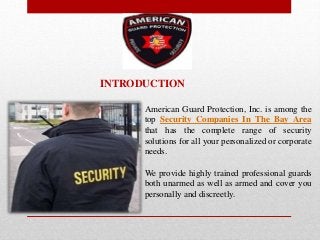 American Guard Protection, Inc. is among the
top Security Companies In The Bay Area
that has the complete range of security
solutions for all your personalized or corporate
needs.
We provide highly trained professional guards
both unarmed as well as armed and cover you
personally and discreetly.
INTRODUCTION
 