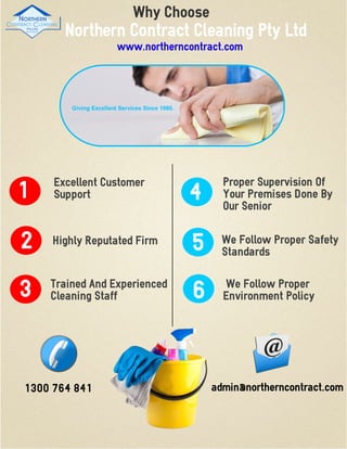 Why Choose
3
2
1
Excellent Customer
Support
Proper Supervision Of
Your Premises Done By
Our Senior
Trained And Experienced
Cleaning Staff
5Highly Reputated Firm
4
We Follow Proper Safety
Standards
6 We Follow Proper
Environment Policy
Northern Contract Cleaning Pty Ltd
www.northerncontract.com
1300 764 841 admin@northerncontract.com
 