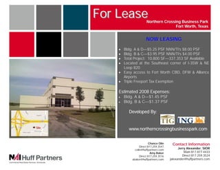 For Lease              Northern Crossing Business Park
                                             Fort Worth, Texas


                              NOW LEASING
           • Bldg. A & D—$5.25 PSF NNN/TI’s $8.00 PSF
           • Bldg. B & C—$3.95 PSF NNN/TI’s $4.00 PSF
           • Total Project: 10,800 SF—337,353 SF Available
           • Located at the Southeast corner of I-35W & NE
             Loop 820
           • Easy access to Fort Worth CBD, DFW & Alliance
             Airports
           • Triple Freeport Tax Exemption

           Estimated 2008 Expenses:
           •   Bldg. A & D—$1.45 PSF
           •   Bldg. B & C—$1.37 PSF

                 Developed By:


Site
                 www.northerncrossingbusinesspark.com


                                 Chance Olin    Contact Information
                         Direct 817.259.3547
                     colin@huffpartners.com
                                                     Jerry Alexander, SIOR
                                  Amy Baker              Main 817.877.4433
                         Direct 817.259.3516            Direct 817.259.3524
                   abaker@huffpartners.com     jalexander@huffpartners.com
 