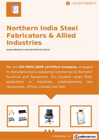 +91-8377808675

Northern India Steel
Fabricators & Allied
Industries
www.indiamart.com/northernfurniture

We are ISO 9001:2008 certified Company, engaged
in manufacturing & supplying Commercial & Domestic
Furniture and Equipment. Our durable range ﬁnds
application

in

industries

establishments

restaurants, offices, schools and labs.

A Member of

like

 