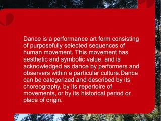 Dance is a performance art form consisting
of purposefully selected sequences of
human movement. This movement has
aesthetic and symbolic value, and is
acknowledged as dance by performers and
observers within a particular culture.Dance
can be categorized and described by its
choreography, by its repertoire of
movements, or by its historical period or
place of origin.
 