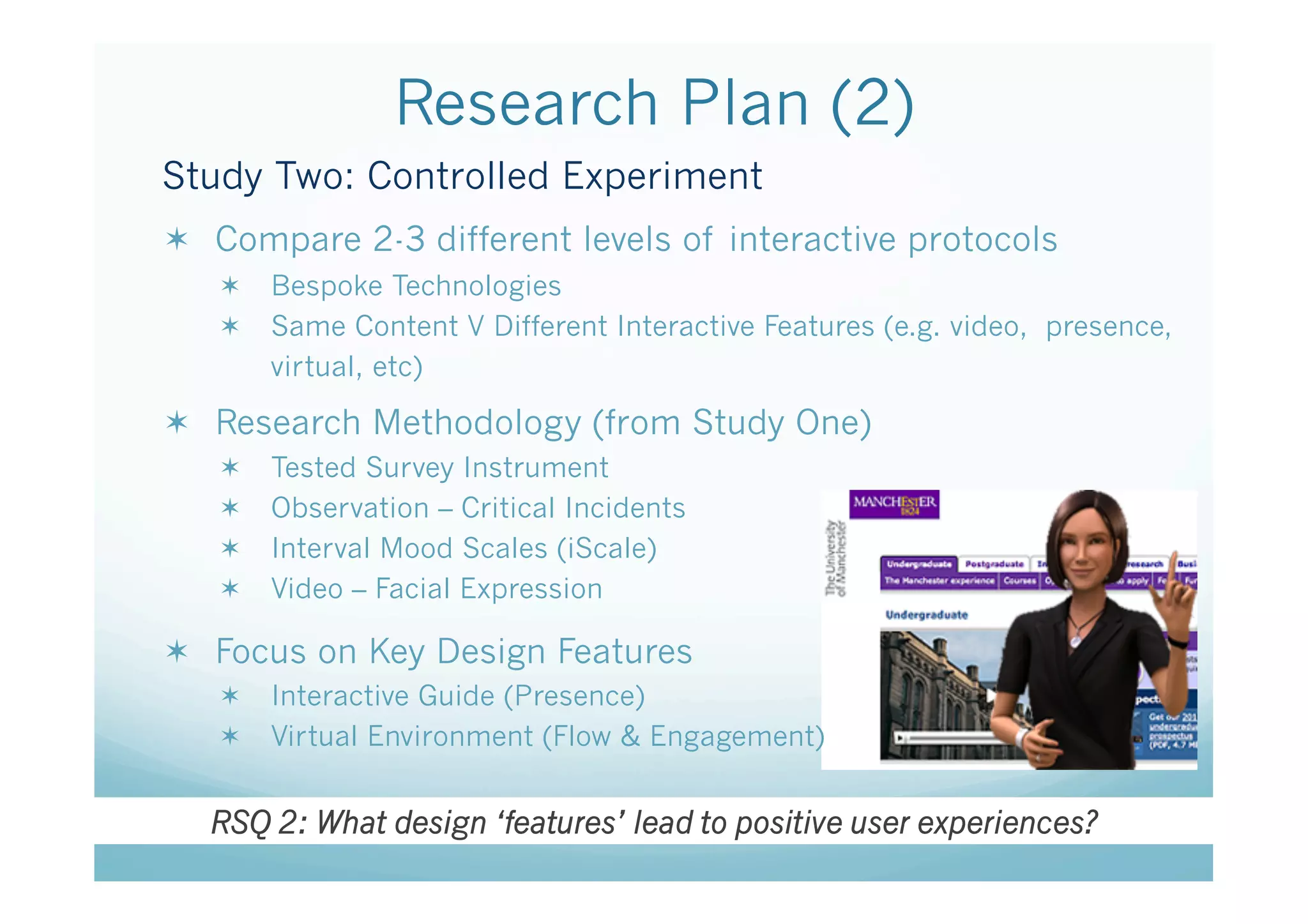 Research Plan (2)
Study Two: Controlled Experiment
  Compare 2-3 different levels of interactive protocols
     Bespoke Technologies
     Same Content V Different Interactive Features (e.g. video, presence,
      virtual, etc)

  Research Methodology (from Study One)
       Tested Survey Instrument
       Observation – Critical Incidents
       Interval Mood Scales (iScale)
       Video – Facial Expression

  Focus on Key Design Features
     Interactive Guide (Presence)
     Virtual Environment (Flow & Engagement)


  RSQ 2: What design ‘features’ lead to positive user experiences?
 