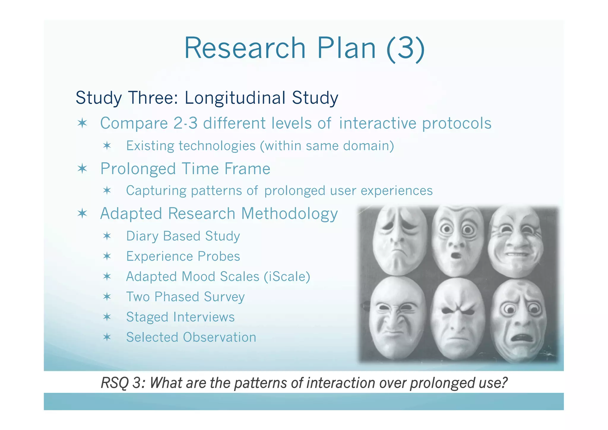 Research Plan (3)
Study Three: Longitudinal Study
  Compare 2-3 different levels of interactive protocols
     Existing technologies (within same domain)
  Prolonged Time Frame
     Capturing patterns of prolonged user experiences
  Adapted Research Methodology
     Diary Based Study
     Experience Probes
     Adapted Mood Scales (iScale)
     Two Phased Survey
     Staged Interviews
     Selected Observation


   RSQ 3: What are the patterns of interaction over prolonged use?
 