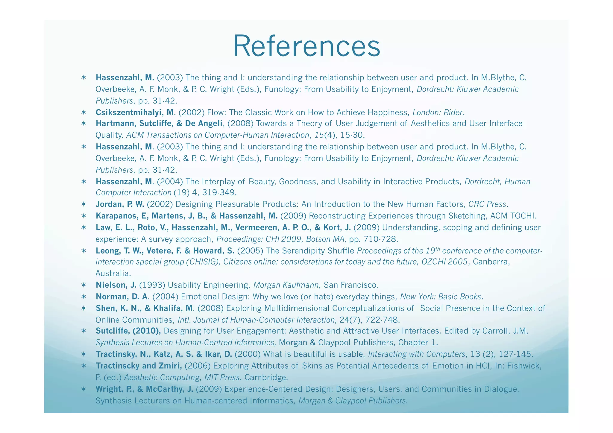 References
  Hassenzahl, M. (2003) The thing and I: understanding the relationship between user and product. In M.Blythe, C.
   Overbeeke, A. F Monk, & P C. Wright (Eds.), Funology: From Usability to Enjoyment, Dordrecht: Kluwer Academic
                   .           .
   Publishers, pp. 31-42.
  Csikszentmihalyi, M. (2002) Flow: The Classic Work on How to Achieve Happiness, London: Rider.
  Hartmann, Sutcliffe, & De Angeli, (2008) Towards a Theory of User Judgement of Aesthetics and User Interface
   Quality. ACM Transactions on Computer-Human Interaction, 15(4), 15-30.
  Hassenzahl, M. (2003) The thing and I: understanding the relationship between user and product. In M.Blythe, C.
   Overbeeke, A. F Monk, & P C. Wright (Eds.), Funology: From Usability to Enjoyment, Dordrecht: Kluwer Academic
                   .           .
   Publishers, pp. 31-42.
  Hassenzahl, M. (2004) The Interplay of Beauty, Goodness, and Usability in Interactive Products, Dordrecht, Human
   Computer Interaction (19) 4, 319-349.
  Jordan, P W. (2002) Designing Pleasurable Products: An Introduction to the New Human Factors, CRC Press.
             .
  Karapanos, E, Martens, J, B., & Hassenzahl, M. (2009) Reconstructing Experiences through Sketching, ACM TOCHI.
  Law, E. L., Roto, V., Hassenzahl, M., Vermeeren, A. P O., & Kort, J. (2009) Understanding, scoping and defining user
                                                            .
   experience: A survey approach, Proceedings: CHI 2009, Botson MA, pp. 710-728.
  Leong, T. W., Vetere, F. & Howard, S. (2005) The Serendipity Shuffle Proceedings of the 19th conference of the computer-
   interaction special group (CHISIG), Citizens online: considerations for today and the future, OZCHI 2005, Canberra,
   Australia.
  Nielson, J. (1993) Usability Engineering, Morgan Kaufmann, San Francisco.
  Norman, D. A. (2004) Emotional Design: Why we love (or hate) everyday things, New York: Basic Books.
  Shen, K. N., & Khalifa, M. (2008) Exploring Multidimensional Conceptualizations of Social Presence in the Context of
   Online Communities, Intl. Journal of Human-Computer Interaction, 24(7), 722-748.
  Sutcliffe, (2010), Designing for User Engagement: Aesthetic and Attractive User Interfaces. Edited by Carroll, J.M,
   Synthesis Lectures on Human-Centred informatics, Morgan & Claypool Publishers, Chapter 1.
  Tractinsky, N., Katz, A. S. & Ikar, D. (2000) What is beautiful is usable, Interacting with Computers, 13 (2), 127-145.
  Tractinscky and Zmiri, (2006) Exploring Attributes of Skins as Potential Antecedents of Emotion in HCI, In: Fishwick,
   P (ed.) Aesthetic Computing, MIT Press. Cambridge.
    ,
  Wright, P & McCarthy, J. (2009) Experience-Centered Design: Designers, Users, and Communities in Dialogue,
             .,
   Synthesis Lecturers on Human-centered Informatics, Morgan & Claypool Publishers.
 
