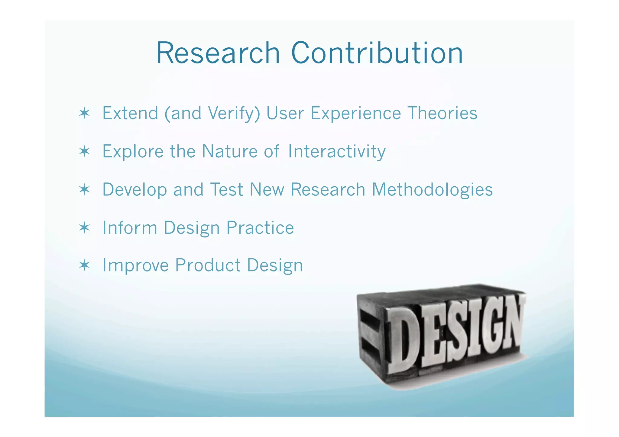 Research Contribution
  Extend (and Verify) User Experience Theories

  Explore the Nature of Interactivity

  Develop and Test New Research Methodologies

  Inform Design Practice

  Improve Product Design
 