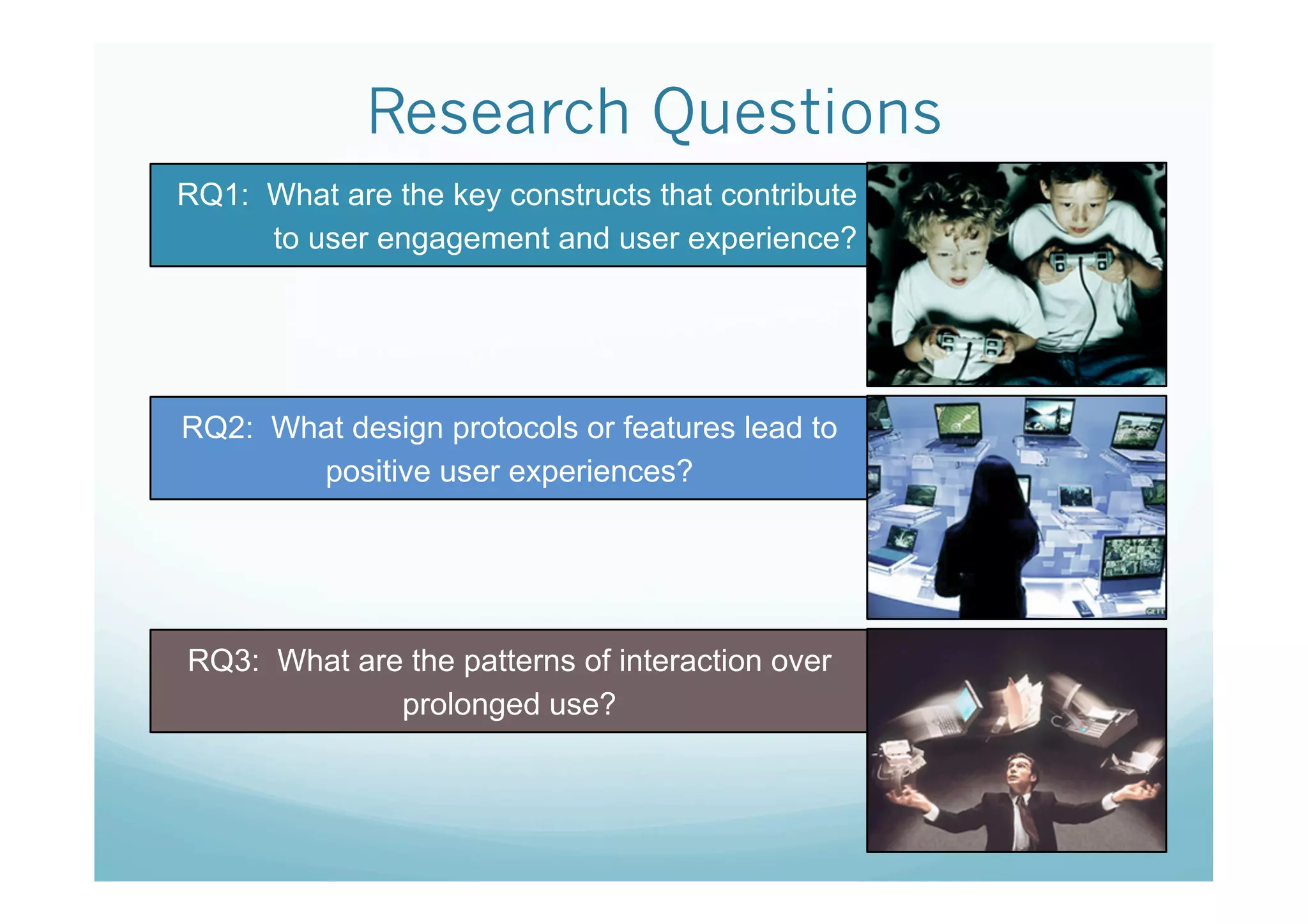 Research Questions
RQ1: What are the key constructs that contribute
     to user engagement and user experience?




RQ2: What design protocols or features lead to
       positive user experiences?




RQ3: What are the patterns of interaction over
             prolonged use?
 