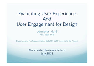 Evaluating User Experience
           And
User Engagement for Design
                      Jennefer Hart
                         PhD Year One

Supervisors: Professor Alistair Sutcliffe & Dr Antonella De Angeli



             Manchester Business School
                     July 2011
 