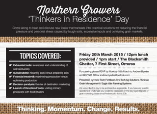 Northern Growers
‘Thinkers in Residence’ Day
Come along to hear and discuss new ideas that translate into practical solutions for reducing the financial
pressure and personal stress caused by tough soils, expensive inputs and confusing grain markets.
NNFriday 20th March 2015 / 12pm lunch
provided / 1pm start / The Blacksmith
Chatter, 7 First Street, Orroroo
For catering please RSVP by Monday 16th March to Andrew Byerlee
on 0437 581 120 or andrew.byerlee@outlook.com
Presented by: New Tech Fertilisers / Hi-Tech Ag Solutions / Unique
Grain Management / Eagle Vale Farming Systems
We would like this day to be as interactive as possible. If you have any speciﬁc
questions or challenges you would like discussed on the day regarding soils or
grain marketing please email Andrew prior to the 20th.
Thinking. Momentum. Change. Results.
Exhausted soils: awareness and understanding of
soil biodiversity
Sustainability: repairing soils versus preparing soils
Financial treadmill: maximising production versus
optimising production
Decision paralysis: the rise of destination marketing
Launch of Devotion Foods: uniting primary
producers with food retailers
 