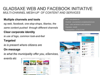 GLADSAXE WEB AND FACEBOOK INITIATIVE
MULTI-CHANNEL MESH-UP OF CONTENT AND SERVICES
Multiple channels and tools
eg web, facebook, one-stop-shops, libaries, the
same content pushed through different channels
Clear corporate identity
ie use of logo, common look-and-feel
Targeted
ie is present where citizens are
On message
ie what the municipality offer you, eServices,
events etc
• Web - www.gladsaxe.dk
• Facebook - www.facebook.com/gladsaxekommune
• Likes – 3,055 29/10/2013 (1,422 31/5/2012)
• Population – 64,929
• Like/population – 4.71% (2.19 %)
 