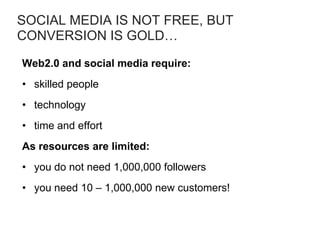 SOCIAL MEDIA IS NOT FREE, BUT
CONVERSION IS GOLD…
Web2.0 and social media require:
• skilled people
• technology
• time and effort
As resources are limited:
• you do not need 1,000,000 followers
• you need 10 – 1,000,000 new customers!
 