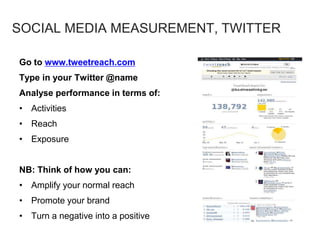 Go to www.tweetreach.com
Type in your Twitter @name
Analyse performance in terms of:
• Activities
• Reach
• Exposure
NB: Think of how you can:
• Amplify your normal reach
• Promote your brand
• Turn a negative into a positive
SOCIAL MEDIA MEASUREMENT, TWITTER
 