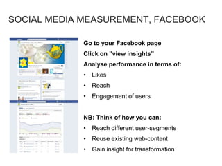 Go to your Facebook page
Click on ”view insights”
Analyse performance in terms of:
• Likes
• Reach
• Engagement of users
NB: Think of how you can:
• Reach different user-segments
• Reuse existing web-content
• Gain insight for transformation
SOCIAL MEDIA MEASUREMENT, FACEBOOK
 