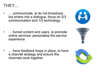 THEY…
• … communicate, ie do not broadcast,
but enters into a dialogue, focus on 2/3
communication and 1/3 technology.
• … funnel content and users, ie promote
online services, personalise the service
experience
• … have feedback loops in place, ie have
a channel strategy and ensure the
channels work together
 