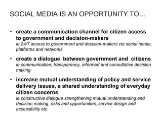SOCIAL MEDIA IS AN OPPORTUNITY TO…
• create a communication channel for citizen access
to government and decision-makers
ie 24/7 access to government and decision-makers via social media,
platforms and networks
• create a dialogue between government and citizens
ie communication, transparency, informed and consultative decision
making
• increase mutual understanding of policy and service
delivery issues, a shared understanding of everyday
citizen concerns
ie constructive dialogue strengthening mutual understanding and
decision making, risks and opportunities, service design and
accessibility etc.
 