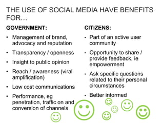 THE USE OF SOCIAL MEDIA HAVE BENEFITS
FOR…
GOVERNMENT:
• Management of brand,
advocacy and reputation
• Transparency / openness
• Insight to public opinion
• Reach / awareness (viral
amplification)
• Low cost communications
• Performance, eg
penetration, traffic on and
conversion of channels


 

CITIZENS:
• Part of an active user
community
• Opportunity to share /
provide feedback, ie
empowerment
• Ask specific questions
related to their personal
circumstances
• Better informed
 