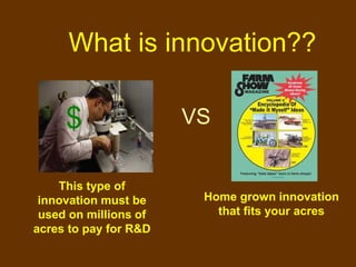What is innovation??

     $                 VS


    This type of
 innovation must be     Home grown innovation
 used on millions of      that fits your acres
acres to pay for R&D
 