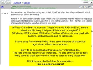 A Wheat-Corn-Bean rotation with "tillage" done via RADISHES (!!) into the
        wheat stubble every third year! All done with a single 60 ft
30" planter, RTK and one 60ft toolbar. Fertilizer efficiency is very good with
               banding, split application and no fall losses.

   I came away from there thinking I have seen the future of production
                  agriculture, at least in some areas.

         Sorry to go on so long but this was a very interesting day.
 The field of tillage radishes was incredible. The size of those things does
  really seem to break up the soil at least as deep as many tillage tools.

               I think this may be the future for many folks…
                          I am no longer a skeptic!
 