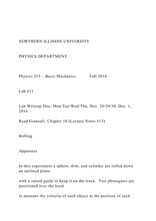 NORTHERN ILLINOIS UNIVERSITY
PHYSICS DEPARTMENT
Physics 253 – Basic Mechanics Fall 2016
Lab #11
Lab Writeup Due: Mon/Tue/Wed/Thu, Nov. 28/29/30, Dec. 1,
2016
Read Giancoli: Chapter 10 (Lecture Notes #13)
Rolling
Apparatus
In this experiment a sphere, disk, and cylinder are rolled down
an inclined plane
with a raised guide to keep it on the track. Two photogates are
positioned over the track
to measure the velocity of each object at the position of each
 
