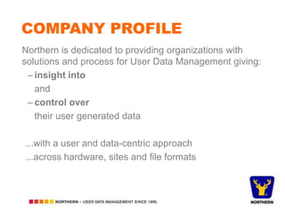 COMPANY PROFILE
Northern is dedicated to providing organizations with
solutions and process for User Data Management giving:
– insight into
and
– control over
their user generated data
...with a user and data-centric approach
...across hardware, sites and file formats

 