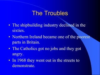 The TroublesThe shipbuildingindustrydeclined in thesixties.NorthernIrelandbecameoneofthepoorest parts in Britain.The Catholicsgotnojobs and theygotangry.In 1968 theywentout in thestreets to demonstrate.