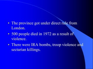 The provincegot under directrule from London.500 peopledied in 1972 as a resultofviolence.Therewere IRA bombs, troopviolence and sectarian killings.