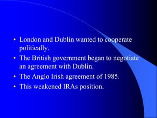 London and Dublin wanted to cooperatepolitically.The British governmentbegan to negotiate an agreementwith Dublin.The Anglo Irishagreementof 1985.This weakened IRAs position.