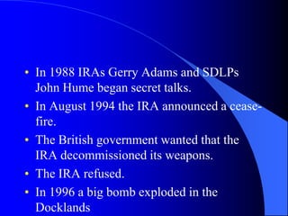 In 1988 IRAs Gerry Adams and SDLPs John Hume begansecret talks.In August 1994 the IRA announced a cease-fire.The British governmentwantedthatthe IRA decommissioneditsweapons.The IRA refused.In 1996 a big bomb exploded in theDocklands