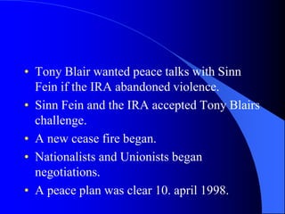 Tony Blair wantedpeace talks with Sinn Feinifthe IRA abandonedviolence.Sinn Fein and the IRA accepted Tony Blairs challenge.A newcease fire began.Nationalists and Unionists begannegotiations.A peace plan wasclear 10. april 1998.