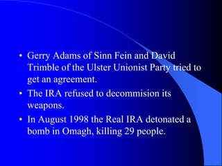 Gerry Adams of Sinn Fein and David Trimbleofthe Ulster Unionist Party tried to get an agreement.The IRA refused to decommisionitsweapons.In August 1998 the Real IRA detonated a bomb in Omagh, killing 29 people.