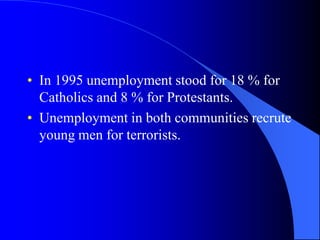 In 1995 unemploymentstood for 18 % for Catholics and 8 % for Protestants.Unemployment in bothcommunitiesrecruteyoung men for terrorists.