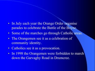 In Julyeachyearthe Orange Order organise parades to celebratetheBattleoftheBoyne.SomeofthemarchesgothroughCatholic areas.The Orangemensee it as a celebrationofcommunityidentity.Catholicssee it as a provocation.In 1998 theOrangemenwereforbidden to marchdowntheGarvaghy Road in Drumcree.