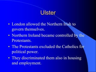 UlsterLondon allowedtheNorthernIrish to governthemselves.NorthernIrelandbecamecontrolled by the Protestants.The Protestants excludedtheCatholics for politicalpower.Theydiscriminatedthemalso in housing and employment.