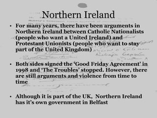 Northern Ireland For many years, there have been arguments in Northern Ireland between Catholic Nationalists (people who want a United Ireland) and Protestant Unionists (people who want to stay part of the United Kingdom) Both sides signed the ‘Good Friday Agreement’ in 1998 and ‘The Troubles’ stopped. However, there are still arguments and violence from time to time Although it is part of the UK,  Northern Ireland has it’s own government in Belfast  