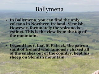 Ballymena In Ballymena, you can find the only volcano in Northern Ireland- Slemish. However, fortunately the volcano is extinct. This is the view from the top of the mountain. Legend has it that St Patrick, the patron saint of Ireland who famously chased all of the snakes out of the country, kept his sheep on Slemish mountain. 