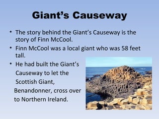 Giant’s Causeway The story behind the Giant’s Causeway is the story of Finn McCool.  Finn McCool was a local giant who was 58 feet tall. He had built the Giant’s Causeway to let the  Scottish Giant,  Benandonner, cross over to Northern Ireland. 