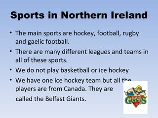 Sports in Northern Ireland The main sports are hockey, football, rugby and gaelic football.  There are many different leagues and teams in all of these sports.  We do not play basketball or ice hockey We have one ice hockey team but all the players are from Canada. They are  called the Belfast Giants. 