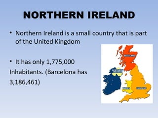 NORTHERN IRELAND Northern Ireland is a small country that is part of the United Kingdom It has only 1,775,000  Inhabitants. (Barcelona has 3,186,461) 