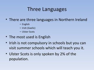 Three Languages There are three languages in Northern Ireland English Irish (Gaelic) Ulster Scots The most used is English Irish is not compulsory in schools but you can visit summer schools which will teach you it.  Ulster Scots is only spoken by 2% of the population. 