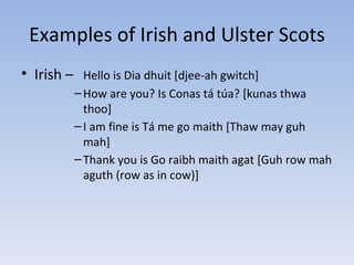 Examples of Irish and Ulster Scots Irish –  Hello is Dia dhuit [djee-ah gwitch] How are you? Is Conas tá túa? [kunas thwa thoo] I am fine is Tá me go maith [Thaw may guh mah] Thank you is Go raibh maith agat [Guh row mah aguth (row as in cow)] 