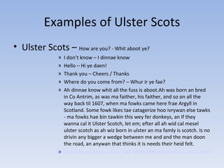 Examples of Ulster Scots Ulster Scots –  How are you? - Whit aboot ye? I don’t know – I dinnae know Hello – Hi ye daen! Thank you – Cheers / Thanks Where do you come from? – Whur ir ye fae? Ah dinnae know whit all the fuss is aboot.Ah was born an bred in Co Antrim, as was ma faither, his faither, and so on all the way back til 1607, when ma fowks came here frae Argyll in Scotland. Some fowk likes tae catagerize hoo ivrywan else tawks - ma fowks hae bin tawkin this wey fer donkeys, an if they wanna cal it Ulster Scotch, let em; efter all ah wid cal mesel ulster scotch as ah wiz born in ulster an ma famly is scotch. Is no drivin any bigger a wedge between me and and the man doon the road, an anywan that thinks it is needs their heid felt. http://www.maths.ed.ac.uk/~s9905488/other/ullans_main.html 
