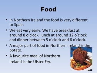 Food In Northern Ireland the food is very different to Spain We eat very early. We have breakfast at around 8 o’clock, lunch at around 12 o’clock and dinner between 5 o’clock and 6 o’clock.  A major part of food in Northern Ireland is the potato.  A favourite meal of Northern  Ireland is the Ulster Fry. 