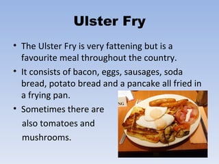 Ulster Fry The Ulster Fry is very fattening but is a favourite meal throughout the country. It consists of bacon, eggs, sausages, soda bread, potato bread and a pancake all fried in a frying pan.  Sometimes there are  also tomatoes and  mushrooms.  