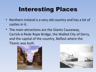 Interesting Places Northern Ireland is a very old country and has a lot of castles in it.  The main attractions are the Giants Causeway, Carrick-á-Rede Rope Bridge, the Walled City of Derry, and the capital of the country, Belfast where the Titanic was built.  