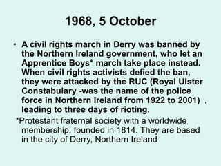 1968, 5 October
• A civil rights march in Derry was banned by
the Northern Ireland government, who let an
Apprentice Boys* march take place instead.
When civil rights activists defied the ban,
they were attacked by the RUC (Royal Ulster
Constabulary -was the name of the police
force in Northern Ireland from 1922 to 2001) ,
leading to three days of rioting.
*Protestant fraternal society with a worldwide
membership, founded in 1814. They are based
in the city of Derry, Northern Ireland
 