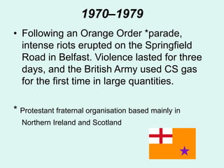 1970–1979
• Following an Orange Order *parade,
intense riots erupted on the Springfield
Road in Belfast. Violence lasted for three
days, and the British Army used CS gas
for the first time in large quantities.
* Protestant fraternal organisation based mainly in
Northern Ireland and Scotland
 