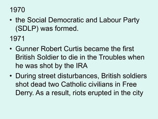 1970
• the Social Democratic and Labour Party
(SDLP) was formed.
1971
• Gunner Robert Curtis became the first
British Soldier to die in the Troubles when
he was shot by the IRA
• During street disturbances, British soldiers
shot dead two Catholic civilians in Free
Derry. As a result, riots erupted in the city
 