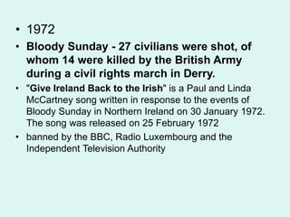• 1972
• Bloody Sunday - 27 civilians were shot, of
whom 14 were killed by the British Army
during a civil rights march in Derry.
• "Give Ireland Back to the Irish" is a Paul and Linda
McCartney song written in response to the events of
Bloody Sunday in Northern Ireland on 30 January 1972.
The song was released on 25 February 1972
• banned by the BBC, Radio Luxembourg and the
Independent Television Authority
 