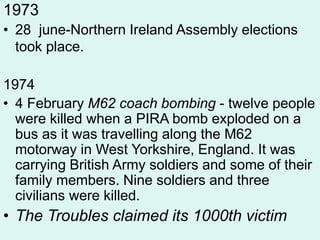 1973
• 28 june-Northern Ireland Assembly elections
took place.
1974
• 4 February M62 coach bombing - twelve people
were killed when a PIRA bomb exploded on a
bus as it was travelling along the M62
motorway in West Yorkshire, England. It was
carrying British Army soldiers and some of their
family members. Nine soldiers and three
civilians were killed.
• The Troubles claimed its 1000th victim
 
