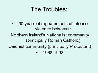 The Troubles:
• 30 years of repeated acts of intense
violence between :
Northern Ireland's Nationalist community
(principally Roman Catholic)
Unionist community (principally Protestant)
• 1968-1998
 