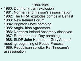 1980-1989
• 1980: Dunmurry train explosion
1981: Norman and his son's assassination
1982: The PIRA explodes bombs in Belfast
1983: New Ireland Forum
1984: Brighton Hotel bombing
1985: Anglo- Irish Agreement
1986: Northern Ireland Assembly dissolved.
1987: Remembrance Day bombing.
1988: SLDP John Hume and Gery Adams'
meeting: beginning of Peace Process.
1989: Republican solicitor Pat Tinucane's
assassination
 
